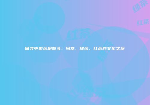 探寻中国茶树故乡：乌龙、绿茶、红茶的文化之旅