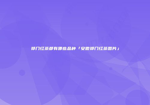 祁门红茶都有哪些品种「安徽祁门红茶图片」