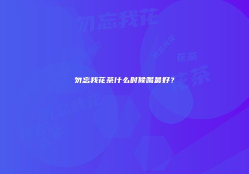 勿忘我花茶什么时候喝最好？