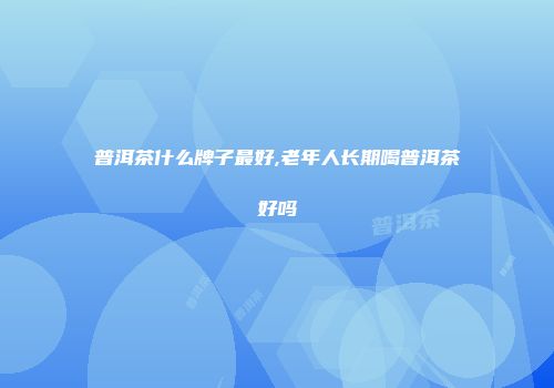 普洱茶什么牌子最好,老年人长期喝普洱茶好吗