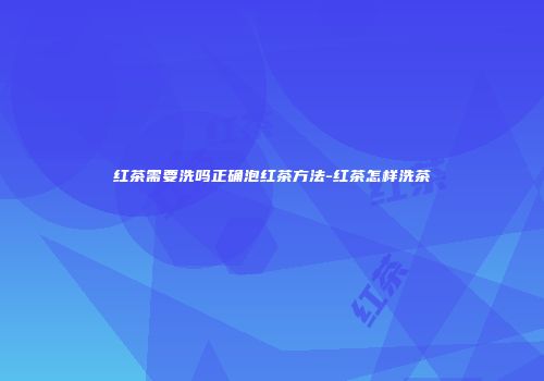 红茶需要洗吗正确泡红茶方法-红茶怎样洗茶