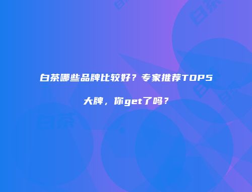白茶哪些品牌比较好？专家推荐TOP5大牌，你get了吗？