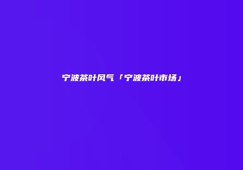 宁波茶叶风气「宁波茶叶市场」