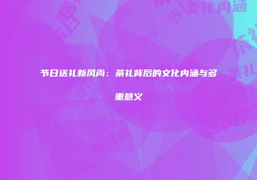 节日送礼新风尚：茶礼背后的文化内涵与多重意义