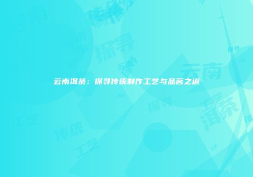 云南洱茶：探寻传统制作工艺与品茗之道