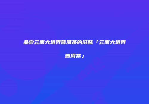 品尝云南大境界普洱茶的滋味「云南大境界普洱茶」