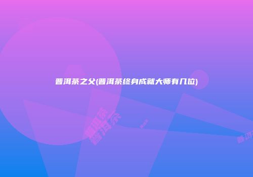 普洱茶之父(普洱茶终身成就大师有几位)