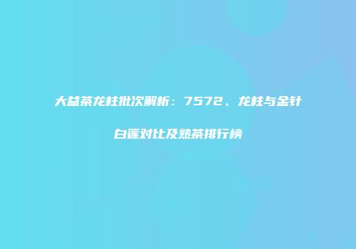 大益茶龙柱批次解析：7572、龙柱与金针白莲对比及熟茶排行榜