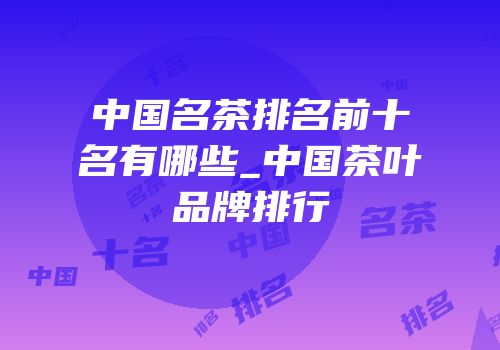 中国名茶排名前十名有哪些_中国茶叶品牌排行