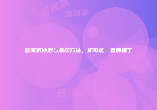普洱茶冲泡与品饮方法，你可能一直都错了