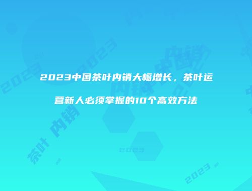 2023中国茶叶内销大幅增长，茶叶运营新人必须掌握的10个高效方法