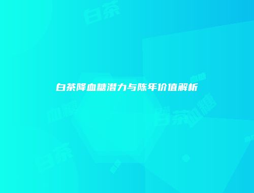 白茶降血糖潜力与陈年价值解析