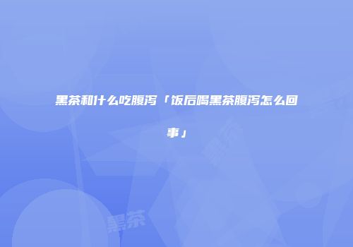 黑茶和什么吃腹泻「饭后喝黑茶腹泻怎么回事」