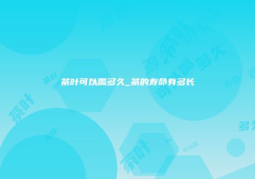 茶叶可以喝多久_茶的寿命有多长