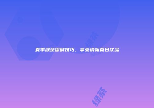 夏季绿茶保鲜技巧，享受清新夏日饮品