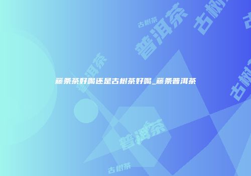 藤条茶好喝还是古树茶好喝_藤条普洱茶