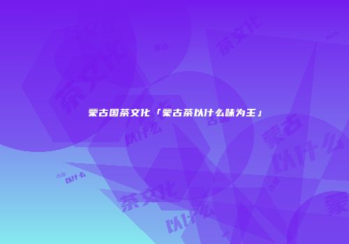 蒙古国茶文化「蒙古茶以什么味为主」