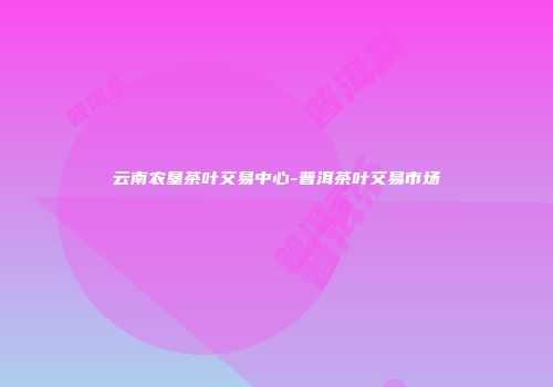云南农垦茶叶交易中心-普洱茶叶交易市场