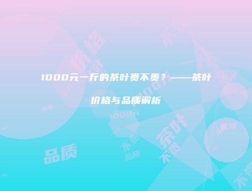 1000元一斤的茶叶贵不贵？——茶叶价格与品质解析
