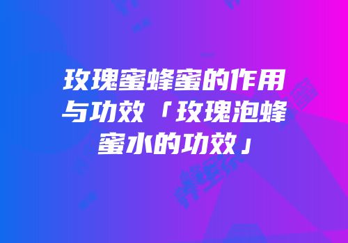 玫瑰蜜蜂蜜的作用与功效「玫瑰泡蜂蜜水的功效」