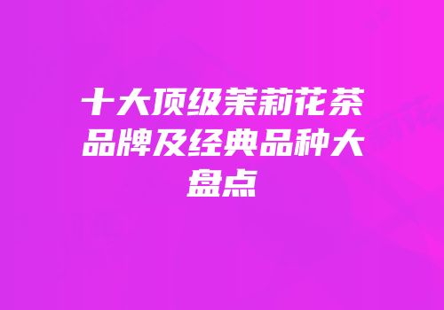 十大顶级茉莉花茶品牌及经典品种大盘点