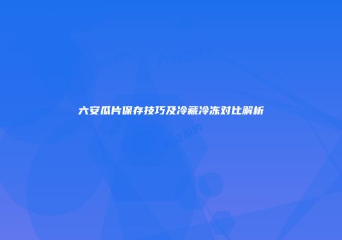 六安瓜片保存技巧及冷藏冷冻对比解析