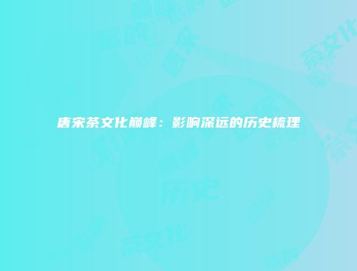 唐宋茶文化巅峰：影响深远的历史梳理