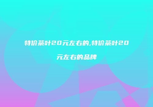 特价茶叶20元左右的,特价茶叶20元左右的品牌