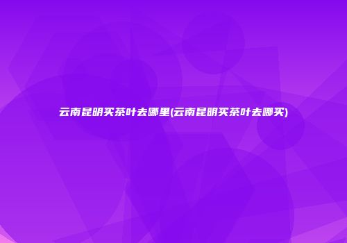 云南昆明买茶叶去哪里(云南昆明买茶叶去哪买)
