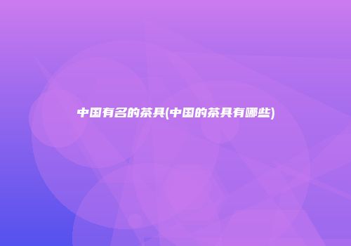 中国有名的茶具(中国的茶具有哪些)