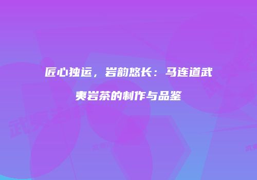 匠心独运，岩韵悠长：马连道武夷岩茶的制作与品鉴