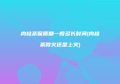 肉桂茶保质期一般多长时间(肉桂茶降火还是上火)