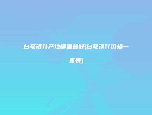 白毫银针产地哪里最好(白毫银针价格一览表)