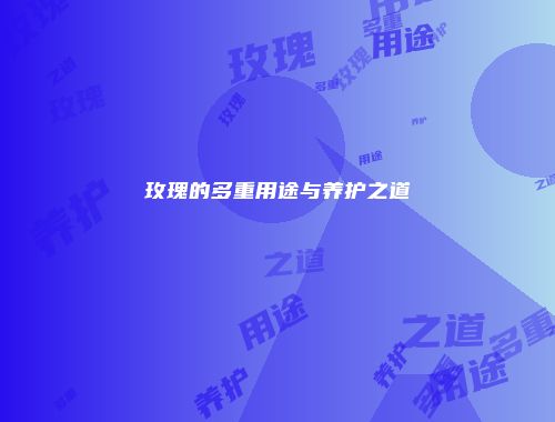 玫瑰的多重用途与养护之道