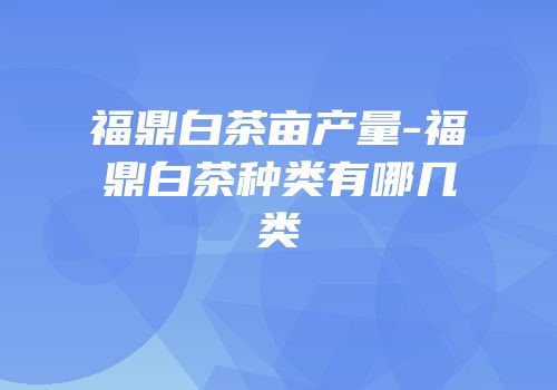 福鼎白茶亩产量-福鼎白茶种类有哪几类