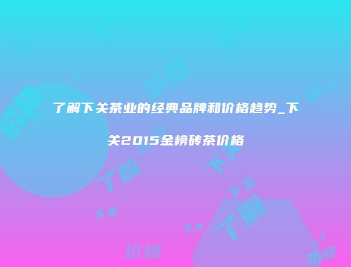 了解下关茶业的经典品牌和价格趋势_下关2015金榜砖茶价格