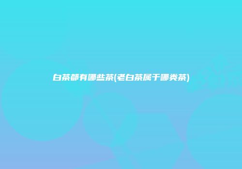 白茶都有哪些茶(老白茶属于哪类茶)