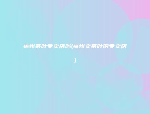 福州茶叶专卖店吗(福州卖茶叶的专卖店)