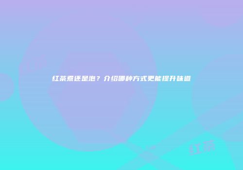红茶煮还是泡？介绍哪种方式更能提升味道