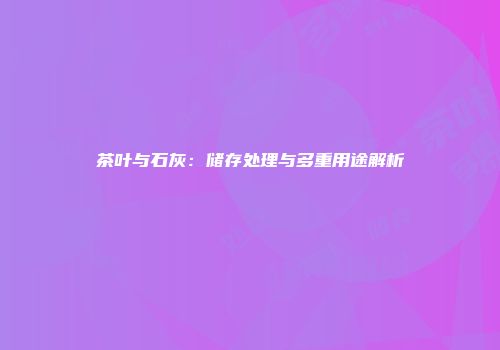 茶叶与石灰：储存处理与多重用途解析