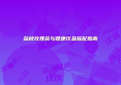 荔枝玫瑰茶与健康饮品搭配指南
