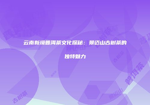 云南新境普洱茶文化探秘：景迈山古树茶的独特魅力