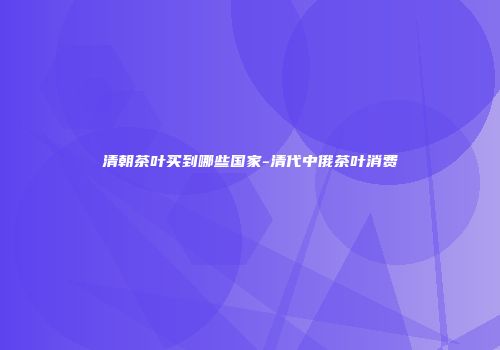 清朝茶叶买到哪些国家-清代中俄茶叶消费