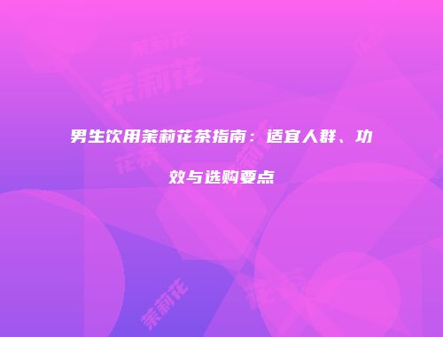 男生饮用茉莉花茶指南：适宜人群、功效与选购要点