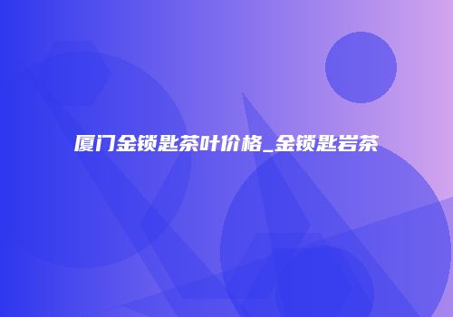 厦门金锁匙茶叶价格_金锁匙岩茶