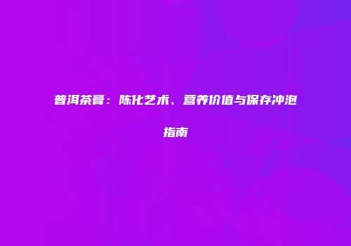 普洱茶膏：陈化艺术、营养价值与保存冲泡指南