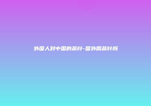 外国人对中国的茶叶-国外喝茶叶吗
