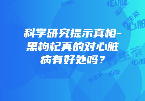 科学研究提示真相-黑枸杞真的对心脏病有好处吗？
