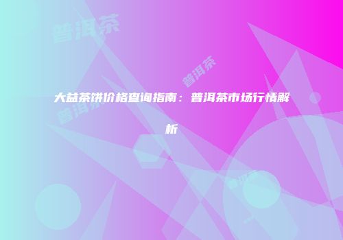 大益茶饼价格查询指南：普洱茶市场行情解析