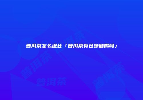 普洱茶怎么退仓「普洱茶有仓味能喝吗」